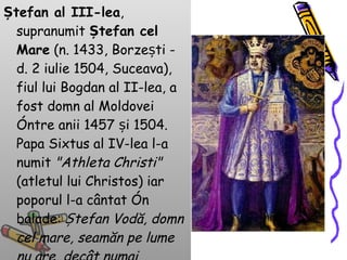 Ștefan al III-lea , supranumit  Ștefan cel Mare  (n. 1433, Borzești - d. 2 iulie 1504, Suceava), fiul lui Bogdan al II-lea, a fost domn al Moldovei între anii 1457 și 1504. Papa Sixtus al IV-lea l-a numit  "Athleta Christi"  (atletul lui Christos) iar poporul l-a cântat în balade:  Ștefan Vodă, domn cel mare, seamăn pe lume nu are, decât numai mândrul soare .  