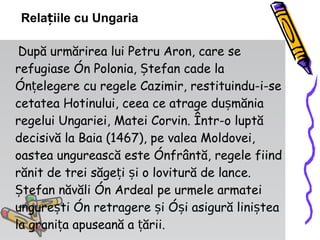 După urmărirea lui Petru Aron, care se refugiase în Polonia, Ștefan cade la înțelegere cu regele Cazimir, restituindu-i-se cetatea Hotinului, ceea ce atrage dușmănia regelui Ungariei, Matei Corvin. Într-o luptă decisivă la Baia (1467), pe valea Moldovei, oastea ungurească este înfrântă, regele fiind rănit de trei săgeți și o lovitură de lance. Ștefan năvăli în Ardeal pe urmele armatei ungurești în retragere și își asigură liniștea la granița apuseană a țării.  Relațiile cu Ungaria 