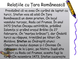 Relațiile cu Țara Românească Prevăzând că va avea în curând de luptat cu turcii, Ștefan voia să aibă în Țara Românească un domn prieten, în locul vasalului turcesc, Radu cel Frumos. În anul 1470 Ștefan începu ostilitățile, prădând Ialomița și arzând orașul Brăilei (la 27 februarie, în "marțea brânzei"), dar îndată turcii au răspuns, trimițând pe tătari în Moldova.  Ștefan  se îndreptă atunci împotriva noului dușman și-l învinse în dumbrava de la Lipnic, pe Nistru. După alte ciocniri cu Radu cel Frumos, acesta fugi la turci (în noiembrie 1473, Ștefan cucerește cetatea Dâmboviței de la București), iar Ștefan puse în scaunul Țării Românești pe aliatul său, Laiotă Basarab.  