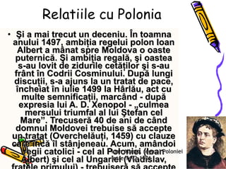 Relatiile cu Polonia Şi a mai trecut un deceniu. În toamna anului 1497, ambiţia regelui polon Ioan Albert a mânat spre Moldova o oaste puternică. Şi ambiţia regală, şi oastea s-au lovit de zidurile cetăţilor şi s-au frânt în Codrii Cosminului. După lungi discuţii, s-a ajuns la un tratat de pace, încheiat în iulie 1499 la Hârlău, act cu multe semnificaţii, marcând - după expresia lui A. D. Xenopol - „culmea mersului triumfal al lui Ştefan cel Mare”. Trecuseră 40 de ani de când domnul Moldovei trebuise să accepte un tratat (Overchelăuţi, 1459) cu clauze care încă îl stânjeneau. Acum, amândoi regii catolici - cel al Poloniei (Ioan Albert) şi cel al Ungariei (Vladislav, fratele primului) - trebuiseră să accepte că „în mâinile acestui voievod se află toată temelia şi toată puterea păcii şi a liniştii între aceste două ilustre regate”. Ioan Albert, rege al Poloniei între 1492-1501 