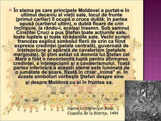 În stema pe care principele Moldovei a purtat-o în ultimul deceniu al vieţii sale, locul de frunte (primul cartier) îl ocupă o cruce dublă; în partea opusă (cartierul ultim), o dublă floare de crin închipuie, la rându-i, acelaşi însemn. Sub semnul Cinstitei Cruci a pus Ştefan toate acţiunile sale, toate luptele şi toate strădaniile sale. Vechi scrieri franceze explică simbolul florii de crin ca fiind expresia credinţei (petala centrală), guvernată de înţelepciune şi apărată de cavalerism (petalele marginale). Şi ştim astăzi că domnia lui Ştefan cel Mare a fost o necontenită luptă pentru afirmarea credinţei, a înţelepciunii şi a cavalerismului. Toată partea inferioară a acestei steme este luminată de o jumătate de soare, fixată în chiar „inima” ei. În aceste simboluri vorbeşte Ştefan despre sine  şi despre Moldova cu el în fruntea sa. Stema lui Ştefan cel Mare. Clopotul de la Bistriţa, 1494 