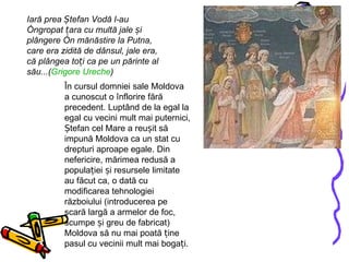 Iară prea Ștefan Vodă l-au îngropat țara cu multă jale și plângere în mănăstire la Putna, care era zidită de dânsul, jale era, că plângea toți ca pe un părinte al său...( Grigore   Ureche )   În cursul domniei sale Moldova a cunoscut o înflorire fără precedent. Luptând de la egal la egal cu vecini mult mai puternici, Ștefan cel Mare a reușit să impună Moldova ca un stat cu drepturi aproape egale. Din nefericire, mărimea redusă a populației și resursele limitate au făcut ca, o dată cu modificarea tehnologiei războiului (introducerea pe scară largă a armelor de foc, scumpe și greu de fabricat) Moldova să nu mai poată ține pasul cu vecinii mult mai bogați.  