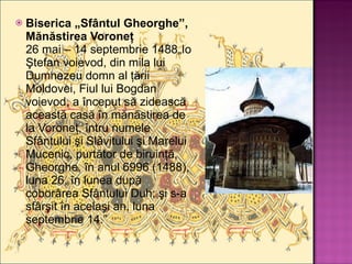 Biserica „Sfântul Gheorghe”, Mănăstirea Voroneţ 26 mai – 14 septembrie 1488„Io Ştefan voievod, din mila lui Dumnezeu domn al ţării Moldovei, Fiul lui Bogdan voievod, a început să zidească această casă în mănăstirea de la Voroneţ, întru numele Sfântului şi Slăvitului şi Marelui Mucenic, purtător de biruinţă, Gheorghe, în anul 6996 (1488), luna 26, în lunea după coborârea Sfântului Duh; şi s-a sfârşit în acelaşi an, luna septembrie 14.” 