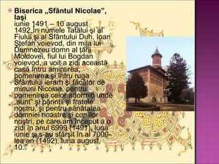 Biserica „Sfântul Nicolae”, Iaşi iunie 1491 – 10 august 1492„În numele Tatălui şi al Fiului şi al Sfântului Duh, Ioan Ştefan voievod, din mila lui Dumnezeu domn al ţării Moldovei, fiul lui Bogdan voievod, a voit a zidi această casă întru amintirea, pomenirea şi întru ruga Sfântului ierarh şi făcător de minuni Nicolae, pentru pomenirea celor adormiţi unde „sunt” şi părinţii şi fratele nostru, şi pentru sănătatea domniei noastre şi copiilor noştri, pe care am început a o zidi în anul 6999 (1491), luna iunie şi s-au sfârşit în al 7000-lea an (1492), luna august, 10.” 