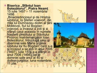 Biserica „Sfântul Ioan Botezătorul”, Piatra Neamţ 15 iulie 1497 – 11 noiembrie 1498 „Binecredinciosul şi de Hristos iubitorul, Io Ştefan voievod, din mila lui Dumnezeu domn al ţării Moldovei, fiul lui Bogdan voievod, a început a zidi şi a sfârşit casa aceasta în numele Naşterii cinstitului şi Slăvitului Prooroc Înaintemergător Ioan Botezătorul, întru rugă sieşi şi doamnei sale Maria şi prea iubitului lor fiu Bogdan; care s-a şi început a se zidi în anul 7005 (1497), iulie 15 şi s-a sfârşit în anul 7006 (1498), iar al domniei sale anul al 40 şi doilea curgător, luna noiembrie, 11 zile.” 