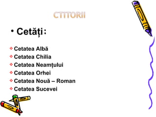 Cetăţi : Cetatea Albă Cetatea Chilia Cetatea Neamţului Cetatea Orhei Cetatea Nouă – Roman Cetatea Sucevei 