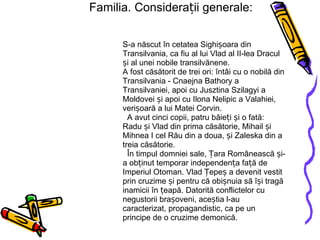 Familia. Considerații generale: S-a născut în cetatea Sighișoara din Transilvania, ca fiu al lui Vlad al II-lea Dracul și al unei nobile transilvănene. A fost căsătorit de trei ori: întâi cu o nobilă din Transilvania - Cnaejna Bathory a Transilvaniei, apoi cu Jusztina Szilagyi a Moldovei și apoi cu Ilona Nelipic a Valahiei, verișoară a lui Matei Corvin.   A avut cinci copii, patru băieți și o fată: Radu și Vlad din prima căsătorie, Mihail și Mihnea I cel Rău din a doua, și Zaleska din a treia căsătorie.   În timpul domniei sale, Țara Românească și-a obținut temporar independența față de Imperiul Otoman. Vlad Țepeș a devenit vestit prin cruzime și pentru că obișnuia să își tragă inamicii în țeapă. Datorită conflictelor cu negustorii brașoveni, aceștia l-au caracterizat, propagandistic, ca pe un principe de o cruzime demonică. 