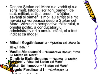 Despre Ştefan cel Mare s-a vorbit şi s-a scris mult. Istorici, scriitori, oameni de stat, militari, artişti, preoţi, învăţători, savanţi şi oameni simpli au simţit şi simt nevoia să vorbească despre Ştefan cel Mare. Văzut din perspectiva militarului, a omului politic, a conducătorului administrativ ori a omului sfânt, el a fost indicat ca model. Mihail Kogălniceanu  -  “ Ştefan cel Mare în târgul Băiei   ” Vasile Alecsandri  -  “Dumbrava Rosie”, ”Imn lui Stefan cel Mare” Dimitrie Bolintineanu  –  “Muma lui Stefan cel Mare” , “Visul lui Stefan cel Mare”  Mihai Eminescu  –  “Stefan cel Mare” Regele Ferdinand I  –  “ Cuvântare la mănăstirea Putna   ” N. Iorga  –  “ Istoria lui Ştefan cel Mare   ” Octavian Goga  –  “ De la noi   ” Lucian Blaga  –  “ Trilogia culturii. Spaţiul Mioritic   ” 