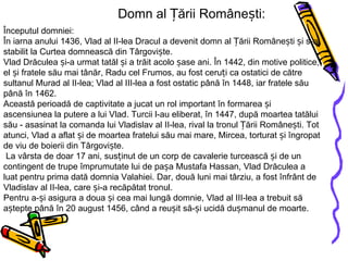 Domn al Țării Românești: Începutul domniei: În iarna anului 1436, Vlad al II-lea Dracul a devenit domn al Țării Românești și s-a stabilit la Curtea domnească din Târgoviște. Vlad Drăculea și-a urmat tatăl și a trăit acolo șase ani. În 1442, din motive politice, el și fratele său mai tânăr, Radu cel Frumos, au fost ceruți ca ostatici de către sultanul Murad al II-lea; Vlad al III-lea a fost ostatic până în 1448, iar fratele său până în 1462. Această perioadă de captivitate a jucat un rol important în formarea și ascensiunea la putere a lui Vlad. Turcii l-au eliberat, în 1447, după moartea tatălui său - asasinat la comanda lui Vladislav al II-lea, rival la tronul Țării Românești. Tot atunci, Vlad a aflat și de moartea fratelui său mai mare, Mircea, torturat și îngropat de viu de boierii din Târgoviște.  La vârsta de doar 17 ani, susținut de un corp de cavalerie turcească și de un contingent de trupe împrumutate lui de pașa Mustafa Hassan, Vlad Drăculea a luat pentru prima dată domnia Valahiei. Dar, două luni mai târziu, a fost înfrânt de Vladislav al II-lea, care și-a recăpătat tronul. Pentru a-și asigura a doua și cea mai lungă domnie, Vlad al III-lea a trebuit să aștepte până în 20 august 1456, când a reușit să-și ucidă dușmanul de moarte. 