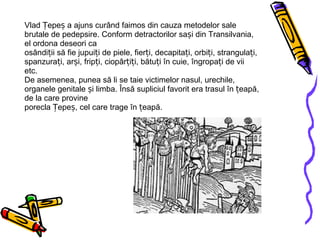 Vlad Țepeș a ajuns curând faimos din cauza metodelor sale brutale de pedepsire. Conform detractorilor sași din Transilvania, el ordona deseori ca osândiții să fie jupuiți de piele, fierți, decapitați, orbiți, strangulați, spanzurați, arși, fripți, ciopârțiți, bătuți în cuie, îngropați de vii etc. De asemenea, punea să li se taie victimelor nasul, urechile, organele genitale și limba. Însă supliciul favorit era trasul în țeapă, de la care provine porecla Țepeș, cel care trage în țeapă. 