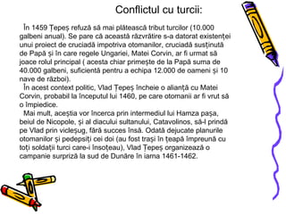 Conflictul cu turcii: În 1459 Țepeș refuză să mai plătească tribut turcilor (10.000 galbeni anual). Se pare că această răzvrătire s-a datorat existenței unui proiect de cruciadă impotriva otomanilor, cruciadă susținută de Papă și în care regele Ungariei, Matei Corvin, ar fi urmat să joace rolul principal ( acesta chiar primește de la Papă suma de 40.000 galbeni, suficientă pentru a echipa 12.000 de oameni și 10 nave de război).   În acest context politic, Vlad Țepeș încheie o alianță cu Matei Corvin, probabil la începutul lui 1460, pe care otomanii ar fi vrut să o împiedice.   Mai mult, aceștia vor încerca prin intermediul lui Hamza pașa, beiul de Nicopole, și al diacului sultanului, Catavolinos, să-l prindă pe Vlad prin vicleșug, fără succes însă. Odată dejucate planurile otomanilor și pedepsiți cei doi (au fost trași în țeapă împreună cu toți soldații turci care-i însoțeau), Vlad Țepeș organizează o campanie surpriză la sud de Dunăre în iarna 1461-1462. 