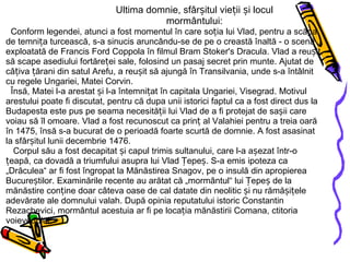 Ultima domnie, sfârșitul vieții și locul mormântului: Conform legendei, atunci a fost momentul în care soția lui Vlad, pentru a scăpa de temnița turcească, s-a sinucis aruncându-se de pe o creastă înaltă - o scenă exploatată de Francis Ford Coppola în filmul Bram Stoker's Dracula. Vlad a reușit să scape asediului fortăreței sale, folosind un pasaj secret prin munte. Ajutat de câțiva țărani din satul Arefu, a reușit să ajungă în Transilvania, unde s-a întâlnit cu regele Ungariei, Matei Corvin.   Însă, Matei l-a arestat și l-a întemnițat în capitala Ungariei, Visegrad. Motivul arestului poate fi discutat, pentru că dupa unii istorici faptul ca a fost direct dus la Budapesta este pus pe seama necesității lui Vlad de a fi protejat de sașii care voiau să îl omoare. Vlad a fost recunoscut ca prinț al Valahiei pentru a treia oară în 1475, însă s-a bucurat de o perioadă foarte scurtă de domnie. A fost asasinat la sfârșitul lunii decembrie 1476.   Corpul său a fost decapitat și capul trimis sultanului, care l-a așezat într-o țeapă, ca dovadă a triumfului asupra lui Vlad Țepeș. S-a emis ipoteza ca „Drăculea“ ar fi fost îngropat la Mănăstirea Snagov, pe o insulă din apropierea Bucureștilor. Examinările recente au arătat că „mormântul“ lui Țepeș de la mănăstire conține doar câteva oase de cal datate din neolitic și nu rămășițele adevărate ale domnului valah. După opinia reputatului istoric Constantin Rezachevici, mormântul acestuia ar fi pe locația mănăstirii Comana, ctitoria voievodului. 