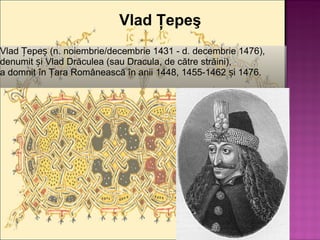 Vlad Ţepeş Vlad Țepeș (n. noiembrie/decembrie 1431 - d. decembrie 1476), denumit și Vlad Drăculea (sau Dracula, de către străini), a domnit în Țara Românească în anii 1448, 1455-1462 și 1476. 