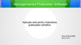 Managementul Proiectelor Software




     Aplicație web pentru importarea
           publicațiilor științifice



                                       Dora POLICARP
                                       An IV CTI
 