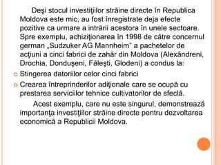 Deşi stocul investiţiilor străine directe în Republica
Moldova este mic, au fost înregistrate deja efecte
pozitive ca urmare a intrării acestora în unele sectoare.
Spre exemplu, achiziţionarea în 1998 de către concernul
german „Sudzuker AG Mannheim” a pachetelor de
acţiuni a cinci fabrici de zahăr din Moldova (Alexăndreni,
Drochia, Donduşeni, Făleşti, Glodeni) a condus la:
 Stingerea datoriilor celor cinci fabrici
 Crearea întreprinderilor adiţionale care se ocupă cu
prestarea serviciilor tehnice cultivatorilor de sfeclă.
Acest exemplu, care nu este singurul, demonstrează
importanţa investiţiilor străine directe pentru dezvoltarea
economică a Republicii Moldova.
 