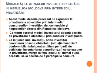 MODALITĂŢILE ATRAGERII INVESTIŢIILOR STRĂINE
ÎN REPUBLICA MOLDOVA PRIN INTERMEDIUL
PRIVATIZĂRII
 Acest model descrie procesul de expunere la
privatizare a obiectelor prin intermediul
concursurilor investiţionale, comerciale şi
negocierilor directe din Republica Moldova.
 Conform acestui model, investitorul adoptă decizia
de privatizare a obiectului prin concurs investiţional.
 La iniţierea unei investiţii, orice investitor
cercetează dosarul obiectului (situaţia financiară
conform bilanţului pentru ultima perioadă de
activitate, inventarierea bunurilor ş.a.) ce se expune
la privatizare, merge la faţa locului şi, numai după
aceasta, se ia decizia de a participa la concurs.
 