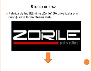 STUDIU DE CAZ
 Fabrica de încălțăminte „Zorile” SA privatizata prin
condiții care le înaintează statul:
 
