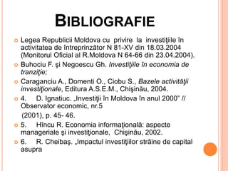 BIBLIOGRAFIE
 Legea Republicii Moldova cu privire la investiţiile în
activitatea de întreprinzător N 81-XV din 18.03.2004
(Monitorul Oficial al R.Moldova N 64-66 din 23.04.2004).
 Buhociu F. şi Negoescu Gh. Investiţiile în economia de
tranziţie;
 Caraganciu A., Domenti O., Ciobu S., Bazele activităţii
investiţionale, Editura A.S.E.M., Chişinău, 2004.
 4. D. Ignatiuc. „Investiţii în Moldova în anul 2000” //
Observator economic, nr.5
(2001), p. 45- 46.
 5. Hîncu R. Economia informaţională: aspecte
manageriale şi investiţionale, Chişinău, 2002.
 6. R. Cheibaş. „Impactul investiţiilor străine de capital
asupra
 