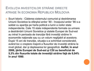 EVOLUŢIA INVESTIŢIILOR STRĂINE DIRECTE
ATRASE ÎN ECONOMIA REPUBLICII MOLDOVA
 Scurt Istoric : Căderea sistemului comunist şi destrămarea
Uniunii Sovietice la sfârşitul anilor ’80 - începutul anilor ’90 s-a
soldat cu apariţia pe harta politică a lumii a noilor state
independente. Cele 15 state independente formate ca urmare
a destrămării Uniunii Sovietice şi statele Europei de Sud-est
au intrat în perioada de tranziţie fără investiţii străine în
economiile naţionale sau cu un volum neglijabil al acestora.
După 15 ani de tranziţie, situaţia s-a schimbat considerabil,
având loc o creştere majoră a fluxurilor de investiţii străine la
nivel global, dar şi deplasarea lor geografică. Astfel, în anul
2006, ţările Europei de Sud-est şi CSI au beneficiat de
5,3% din fluxurile totale de investiţii străine faţă de 0,04%
în anul 1990.
 