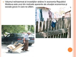  Volumul neînsemnat al investiţiilor străine în economia Republicii
Moldova este unul din motivele aparente ale situaţiei economice şi
sociale grave în care ne aflăm.
 
