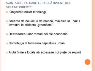 AVANTAJELE PE CARE LE OFERĂ INVESTIŢIILE
STRĂINE DIRECTE:
 Obţinerea noilor tehnologii.
 Crearea de noi locuri de muncă, mai ales în cazul
investirii în proiecte „greenfield”.
 Dezvoltarea unor ramuri noi ale economiei.
 Contribuţia la formarea capitalului uman.
 Ajută firmele locale să acceseze noi pieţe de export
 