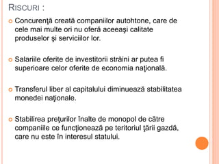 RISCURI :
 Concurenţă creată companiilor autohtone, care de
cele mai multe ori nu oferă aceeaşi calitate
produselor şi serviciilor lor.
 Salariile oferite de investitorii străini ar putea fi
superioare celor oferite de economia naţională.
 Transferul liber al capitalului diminuează stabilitatea
monedei naţionale.
 Stabilirea preţurilor înalte de monopol de către
companiile ce funcţionează pe teritoriul ţării gazdă,
care nu este în interesul statului.
 