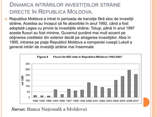 DINAMICA INTRĂRILOR INVESTIŢIILOR STRĂINE
DIRECTE ÎN REPUBLICA MOLDOVA.
 Republica Moldova a intrat în perioada de tranziţie fără stoc de investiţii
străine. Acestea au început să fie absorbite în anul 1992, când a fost
adoptată Legea cu privire la investiţiile străine. Totuşi, până în anul 1997
aceste fluxuri au fost minime, Guvernul punând mai mult accent pe
obţinerea creditelor din exterior decât pe atragerea investiţiilor. Abia în
1995, intrarea pe piaţa Republicii Moldova a companiei ruseşti Lukoil a
generat intrări de investiţii străine mai însemnate
 