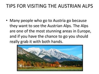 TIPS FOR VISITING THE AUSTRIAN ALPS
• Many people who go to Austria go because
they want to see the Austrian Alps. The Alps
are one of the most stunning areas in Europe,
and if you have the chance to go you should
really grab it with both hands.
 