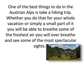 One of the best things to do in the
Austrian Alps is take a hiking trip.
Whether you do that for your whole
vacation or simply a small part of it
you will be able to breathe some of
the freshest air you will ever breathe
and see some of the most spectacular
sights.
 