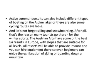 • Active summer pursuits can also include different types
of boating on the Alpine lakes or there are also some
cycling routes available.
• And let's not forget skiing and snowboarding. After all,
that's the reason many tourists go there - for the
winter sports. The Austrian Alps have some of the best
ski resorts in Europe, with slopes that are suitable for
all levels. All resorts will be able to provide lessons and
you can hire equipment there so even beginners can
enjoy the exhilaration of skiing or boarding down a
mountain.
 