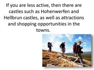 If you are less active, then there are
castles such as Hohenwerfen and
Hellbrun castles, as well as attractions
and shopping opportunities in the
towns.
 