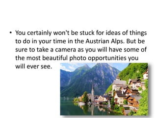 • You certainly won't be stuck for ideas of things
to do in your time in the Austrian Alps. But be
sure to take a camera as you will have some of
the most beautiful photo opportunities you
will ever see.
 