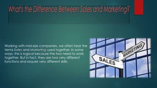 Working with mid-size companies, we often hear the
terms Sales and Marketing used together. In some
ways, this is logical because the two need to work
together. But in fact, they are two very different
functions and require very different skills.
 