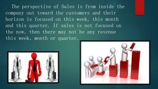 The perspective of Sales is from inside the
company out toward the customers and their
horizon is focused on this week, this month
and this quarter. If sales is not focused on
the now, then there may not be any revenue
this week, month or quarter.
 