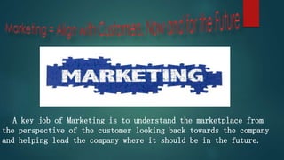 A key job of Marketing is to understand the marketplace from
the perspective of the customer looking back towards the company
and helping lead the company where it should be in the future.
 