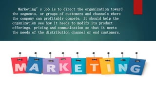 Marketing’s job is to direct the organization toward
the segments, or groups of customers and channels where
the company can profitably compete. It should help the
organization see how it needs to modify its product
offerings, pricing and communication so that it meets
the needs of the distribution channel or end customers.
 