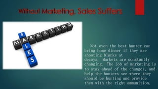 Not even the best hunter can
bring home dinner if they are
shooting blanks at
decoys. Markets are constantly
changing. The job of marketing is
to stay ahead of the changes, and
help the hunters see where they
should be hunting and provide
them with the right ammunition.
 