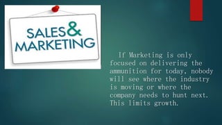 If Marketing is only
focused on delivering the
ammunition for today, nobody
will see where the industry
is moving or where the
company needs to hunt next.
This limits growth.
 