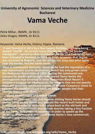 Vama Veche
It was founded in 1811 by a few Gagauz families, originally being
named "Ilanlîk". Its current name literally means "Old border
checkpoint", named so after Southern Dobruja (the Cadrilater) had
been included in Romania in 1913. In 1940, however, that region
was returned to Bulgaria, and the village has since lain once again
near the border, but the name stuck.
Even in Communist Romania, Vama Veche had the reputation of a
non-mainstream tourist destination, which has only grown since
the Romanian Revolution of 1989. During the communist era,
concern for border patrol sight lines spared Vama Veche the
development that occurred in other Romanian Black Resort It
became a hangout for intellectuals; for reasons that are not exactly
clear, the generally repressive regime of Nicolae Ceauşescu chose to
tolerate this countercultural oasis, as long as people had their
identity papers with them..
Vama Veche's spirit and recent trends
There is an unwritten rule that anyone visiting Vama Veche should
always camp on the beach and boycott the recent built hotels and
businesses in order to restore the place back to the old look and
hippie vibe. Recent trends also include tourists taking a tiny fraction
of the newly built paths as souvenirs in order to speed up the
decaying, deteriorating process of Vama Veche's new commercial,
business-orientated outlook.
University of Agronomic Sciences and Veterinary Medicine
Bucharest
Petre Mihai , IMAPA , Gr 8111
Zeles Dragos, IMAPA, Gr 8111
Keywords: Vama Veche, history, hippie, Romania
References: https://ro.wikipedia.org/wiki/Vama_Veche
 