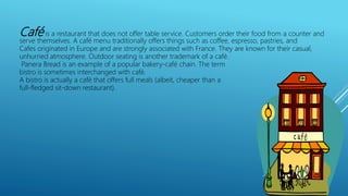 Café is a restaurant that does not offer table service. Customers order their food from a counter and
serve themselves. A café menu traditionally offers things such as coffee, espresso, pastries, and
Cafes originated in Europe and are strongly associated with France. They are known for their casual,
unhurried atmosphere. Outdoor seating is another trademark of a café.
Panera Bread is an example of a popular bakery-café chain. The term
bistro is sometimes interchanged with café.
A bistro is actually a café that offers full meals (albeit, cheaper than a
full-fledged sit-down restaurant).
 