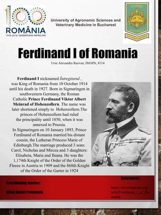 University of Agronomic Sciences and
Veterinary Medicine in Bucharest
Ferdinand I of RomaniaUrse Alexandru Razvan, IMAPA, 8114
Ferdinand I nicknamed Întregitorul ,
was King of Romania from 10 October 1914
until his death in 1927. Born in Sigmaringen in
southwestern Germany, the Roman
Catholic Prince Ferdinand Viktor Albert
Meinrad of Hohenzollern. The name was
later shortened simply to Hohenzollern.The
princes of Hohenzollern had ruled
the principality until 1850, when it was
annexed to Prussia.
In Sigmaringen on 10 January 1893, Prince
Ferdinand of Romania married his distant
cousin, the Lutheran Princess Marie of
Edinburgh.The marriage produced 3 sons:
Carol, Nicholas and Mircea and 3 daughters:
Elisabeta, Maria and Ileana. He was the
1,174th Knight of the Order of the Golden
Fleece in Austria in 1909 and the 868th Knight
of the Order of the Garter in 1924
Coordinating teacher:
Mihai Daniel Frumuselu
References:
https://en.wikipedia.org/
wiki/Ferdinand_I_of_Ro
mania
 