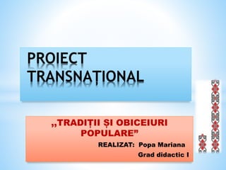 ,,TRADIȚII ȘI OBICEIURI
POPULARE”
REALIZAT: Popa Mariana
Grad didactic I
PROIECT
TRANSNAȚIONAL
 