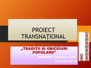 PROIECT
TRANSNAȚIONAL
,,TRADIȚII ȘI OBICEIURI
POPULARE”
REALIZAT: Matveeva Sofia
Grad didactic II
 