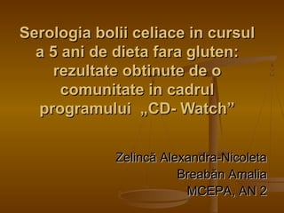 Serologia bolii celiace in cursulSerologia bolii celiace in cursul
a 5 ani de dieta 5 ani de dietaa fara gluten:fara gluten:
rezultate obtinute de orezultate obtinute de o
comunitate in cadrulcomunitate in cadrul
programului „CD- Watch”programului „CD- Watch”
ZelincZelincăă Alexandra-NicoletaAlexandra-Nicoleta
BreabBreabăăn Amalian Amalia
MCEPA, AN 2MCEPA, AN 2
 