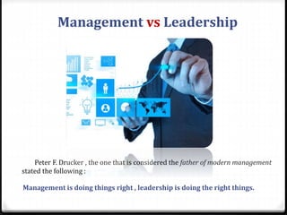 Management is doing things right , leadership is doing the right things.
Peter F. Drucker , the one that is considered the father of modern management
stated the following :
Management vs Leadership
 