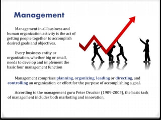 Management
Management in all business and
human organization activity is the act of
getting people together to accomplish
desired goals and objectives.
Every business entity or
organization, whether big or small,
needs to develop and implement the
basic four management function
Management comprises planning, organizing, leading or directing, and
controlling an organization or effort for the purpose of accomplishing a goal.
According to the management guru Peter Drucker (1909-2005), the basic task
of management includes both marketing and innovation.
 