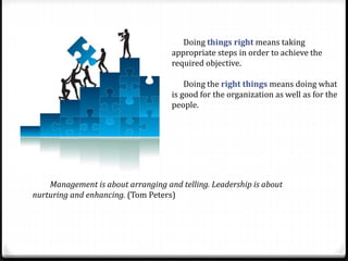 Doing things right means taking
appropriate steps in order to achieve the
required objective.
Doing the right things means doing what
is good for the organization as well as for the
people.
Management is about arranging and telling. Leadership is about
nurturing and enhancing. (Tom Peters)
 