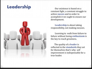 Leadership Our existence is based on a
constant fight, a constant struggle to
achive succes and in order to
acomplish it we ought to ensure our
development.
Leadership is about taking
responsibility, not making excuses.
Learning to walk from failure to
failure without losing enthusiasm is
the key to reach greatness.
The quality of a leader is
reflected in the standards they set
for themselves that’s why self
improvement is indispensable for a
true leader.
 