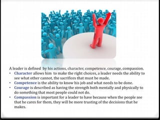 A leader is defined by his actions, character, competence, courage, compassion.
• Character allows him to make the right choices, a leader needs the ability to
see what other cannot, the sacrifices that must be made.
• Competence is the ability to know his job and what needs to be done.
• Courage is described as having the strength both mentally and physically to
do something that most people could not do.
• Compassion is important for a leader to have because when the people see
that he cares for them, they will be more trusting of the decisions that he
makes.
 