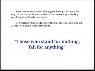 He is the one who knows the way, goes the way, and shows the
way, he has the capacity to translate vision into reality ,unlocking
people's potential to become better.
A great leader takes a little more than his share of the blame and
a little less than his share of the credit.
“Those who stand for nothing,
fall for anything”
 
